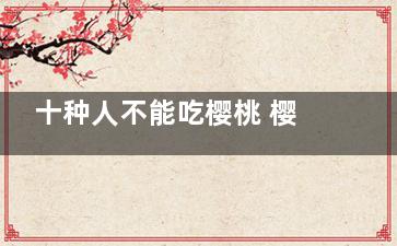 十种人不能吃樱桃 樱桃的禁忌人群(哪种樱花不能吃)